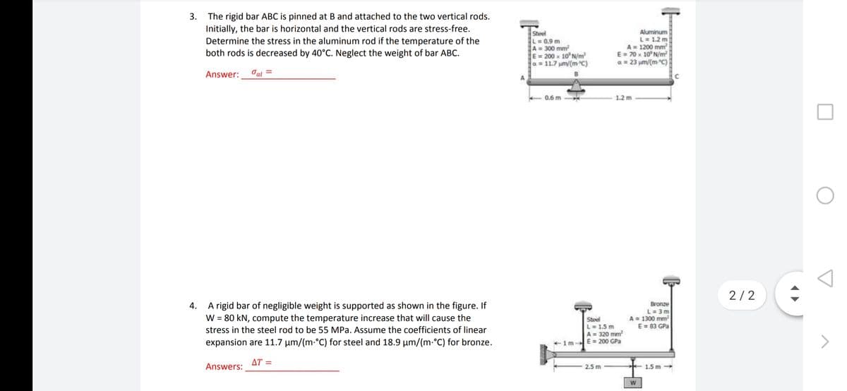 The rigid bar ABC is pinned at B and attached to the two vertical rods.
Initially, the bar is horizontal and the vertical rods are stress-free.
Determine the stress in the aluminum rod if the temperature of the
both rods is decreased by 40°C. Neglect the weight of bar ABC.
3.
Steel
L=0.9 m
A = 300 mm?
E=200 x 10 N/m
a 11.7 um/(m C)
Aluminum
L= 1.2 m
A= 1200 mm
E= 70 x 10 N/m
a = 23 um/(m C)
Answer:
Oal =
0.6 m
1.2 m
2/2
A rigid bar of negligible weight is supported as shown in the figure. If
W = 80 kN, compute the temperature increase that will cause the
Bronze
L = 3 m
A = 1300 mm
E = 83 GPa
4.
Steel
L= 1.5 m
A = 320 mm
+1m-E= 200 GPa
stress in the steel rod to be 55 MPa. Assume the coefficients of linear
expansion are 11.7 µm/(m-°C) for steel and 18.9 µm/(m.°C) for bronze.
ΔΤ
Answers:
2.5 m
1.5 m
