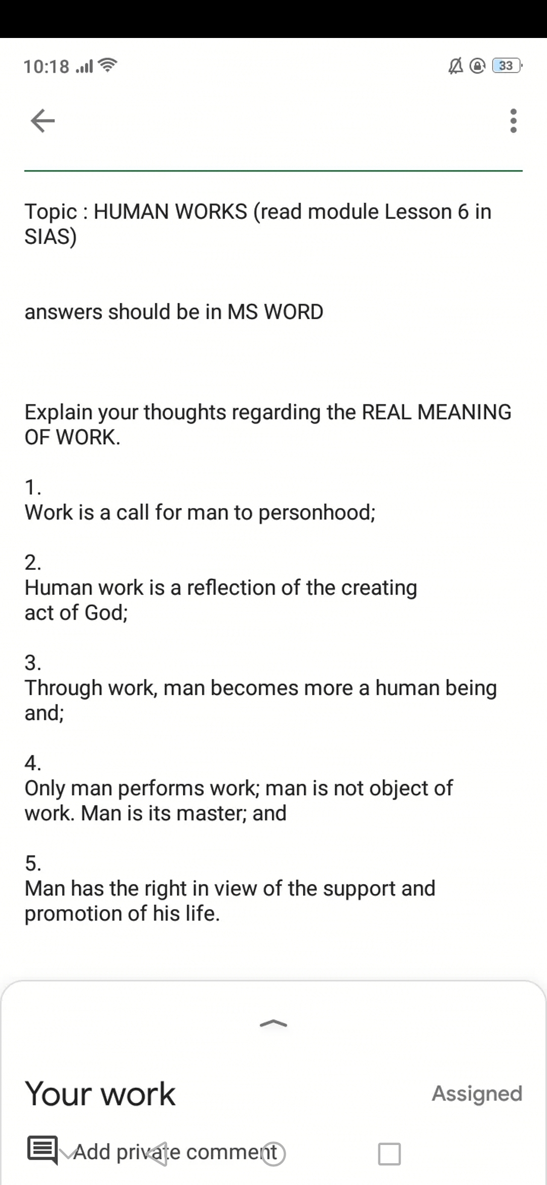 10:18 ..l
A @ 33
Topic : HUMAN WORKS (read module Lesson 6 in
SIAS)
answers should be in MS WORD
Explain your thoughts regarding the REAL MEANING
OF WORK.
1.
Work is a call for man to personhood;
2.
Human work is a reflection of the creating
act of God;
3.
Through work, man becomes more a human being
and;
4.
Only man performs work; man is not object of
work. Man is its master; and
5.
Man has the right in view of the support and
promotion of his life.
Your work
Assigned
|Add private comment
