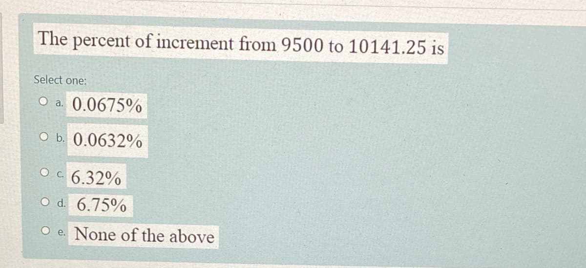 The percent of increment from 9500 to 10141.25 is
Select one:
O a. 0.0675%
O b. 0.0632%
O c 6.32%
O d. 6.75%
O e. None of the above
