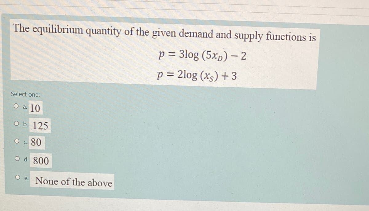 The equilibrium quantity of the given demand and supply functions is
p = 3log (5xp) - 2
p = 2log (xs) + 3
Select one:
O a.
a. 10
о b. 125
О с. 80
O d. 800
O e. None of the above
