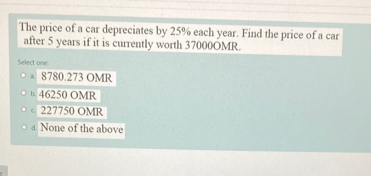 The price of a car depreciates by 25% each year. Find the price of a car
after 5 years if it is currently worth 37000OMR.
Select one:
O a. 8780.273 OMR
O b. 46250 OMR
O c 227750 OMR
O d. None of the above
