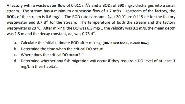 A factory with a wastewater flow of 0.011 m³/s and a BOD; of 590 mg/L discharges into a small
stream. The stream has a minimum dry season flow of 1.7 m/s. Upstream of the factory, the
BOD; of the stream is 0.6 mg/L. The BOD rate constants ka at 20 °C are 0.115 di for the factory
wastewater and 3.7 di for the stream. The temperature of both the stream and the factory
wastewater is 20 °C. After mixing, the D0 was 6.3 mg/L, the velocity was 0.1 m/s, the mean depth
was 2.5 m and the decay constant, ka , was 0.75 d.
a. Calculate the initial ultimate BOD after mixing (HINT: First find Lo in each flow]
b. Determine the time when the critical DO occur:
c. Where does the critical DO occur?'
d. Determine whether any fish migration will occur if they require a DO level of at least 3
mg/L in their habitat.
