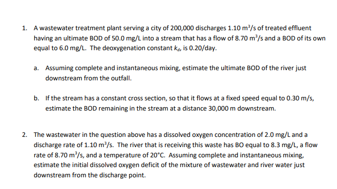 1. A wastewater treatment plant serving a city of 200,000 discharges 1.10 m/s of treated effluent
having an ultimate BOD of 50.0 mg/L into a stream that has a flow of 8.70 m/s and a BOD of its own
equal to 6.0 mg/L. The deoxygenation constant ka, is 0.20/day.
a. Assuming complete and instantaneous mixing, estimate the ultimate BOD of the river just
downstream from the outfall.
b. If the stream has a constant cross section, so that it flows at a fixed speed equal to 0.30 m/s,
estimate the BOD remaining in the stream at a distance 30,000 m downstream.
2. The wastewater in the question above has a dissolved oxygen concentration of 2.0 mg/L and a
discharge rate of 1.10 m/s. The river that is receiving this waste has BO equal to 8.3 mg/L, a flow
rate of 8.70 m/s, and a temperature of 20°C. Assuming complete and instantaneous mixing,
estimate the initial dissolved oxygen deficit of the mixture of wastewater and river water just
downstream from the discharge point.
