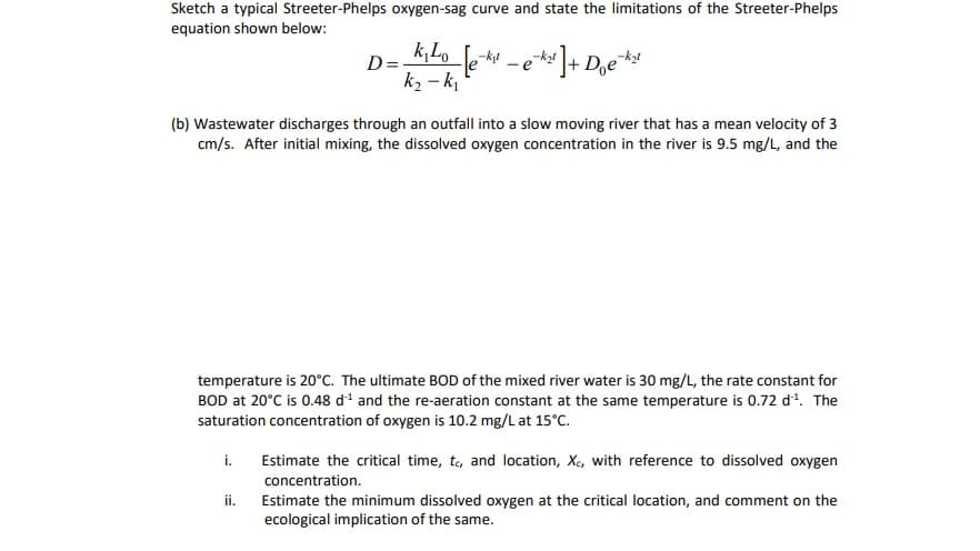 Sketch a typical Streeter-Phelps oxygen-sag curve and state the limitations of the Streeter-Phelps
equation shown below:
k, Lo
-kt
D=
k2 – k
-e
(b) Wastewater discharges through an outfall into a slow moving river that has a mean velocity of 3
cm/s. After initial mixing, the dissolved oxygen concentration in the river is 9.5 mg/L, and the
temperature is 20°C. The ultimate BOD of the mixed river water is 30 mg/L, the rate constant for
BOD at 20°C is 0.48 di and the re-aeration constant at the same temperature is 0.72 d. The
saturation concentration of oxygen is 10.2 mg/L at 15°C.
i.
Estimate the critical time, to, and location, X., with reference to dissolved oxygen
concentration.
ii.
Estimate the minimum dissolved oxygen at the critical location, and comment on the
ecological implication of the same.
