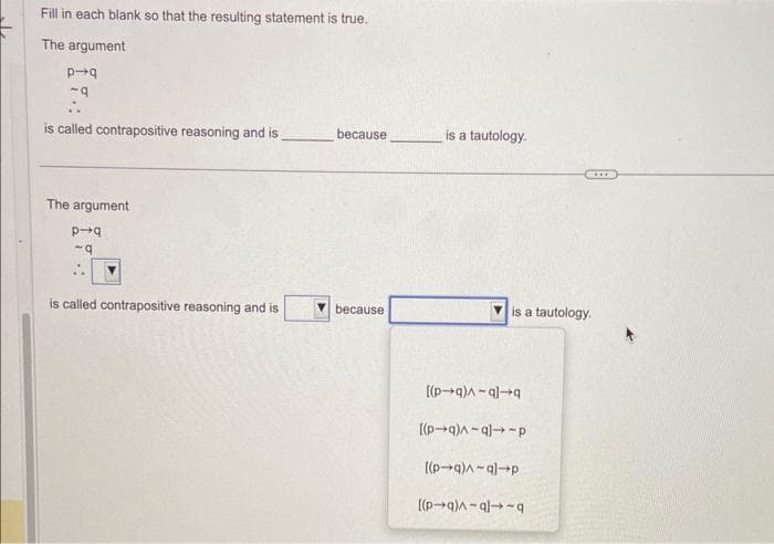 Fill in each blank so that the resulting statement is true.
The argument
p-q
~q
is called contrapositive reasoning and is
The argument
p-q
-q
is called contrapositive reasoning and is
because
because
is a tautology.
is a tautology.
[(p-q)^-ql-q
[(p-q)^-q]-p
[(p-q)-al-p
[(p-q)^-ql-q