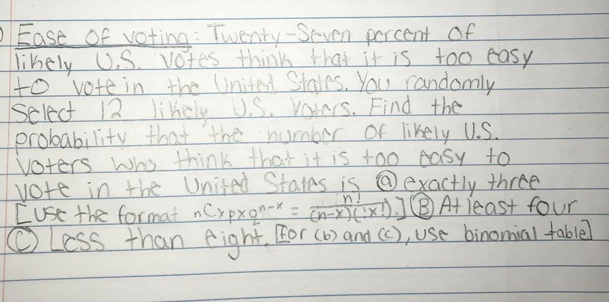 Ease Of voting: Twenty-Seven porcent Of
libely U.S. Votes think that it is too easy
to vote in
Select 12 liKely
probability that 'the
Voters Who think that
Vote in the Unitad Statas is @ exactly three
Luse the format nCxpxqn-X= n )BAt jeast four
OLess than fight
the Unitad States. You randomly
U.S. Voars. Find the
numbar Of likely US.
it is too Aasy to
n!
t Bor (6) and CC),use binomial table]
