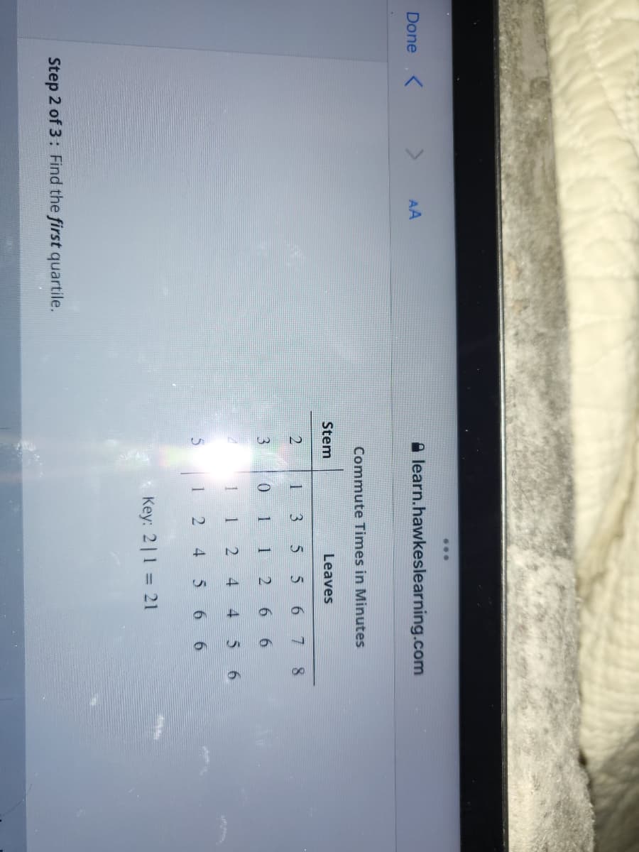 21
5
41
...
Done
AA
A learn.hawkeslearning.com
Commute Times in Minutes
Stem
Leaves
6.
3
0.
1
2.
6 6
4.
6 6
Key: 2|1 = 21
Step 2 of 3: Find the first quartile.
