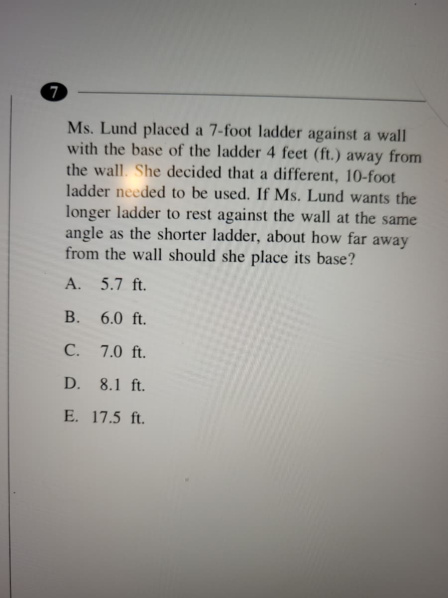 7
Ms. Lund placed a 7-foot ladder against a wall
with the base of the ladder 4 feet (ft.) away from
the wall. She decided that a different, 10-foot
ladder needed to be used. If Ms. Lund wants the
longer ladder to rest against the wall at the same
angle as the shorter ladder, about how far away
from the wall should she place its base?
A. 5.7 ft.
В.
6.0 ft.
С.
7.0 ft.
D. 8.1 ft.
E. 17.5 ft.
