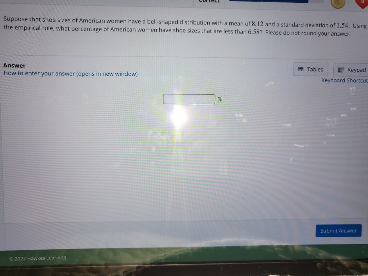 Suppose that shoe sizes of American women have a bell-shaped distribution with a mean of 8.12 and a standard deviation of 1.54. Using
the empirical rule, what percentage of American women have shoe sizes that are less than 6.58? Please do not round your answer.
Answer
田 Tables
E Keypad
How to enter your answer (opens in new window)
Keyboard Shortcut
Submit Answer
© 2022 Hawkes Learning
