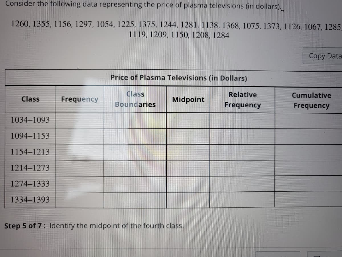 Consider the following data representing the price of plasma televisions (in dollars).
1260, 1355, 1156, 1297, 1054, 1225, 1375, 1244, 1281, 1138, 1368, 1075, 1373, 1126, 1067, 1285,
1119, 1209, 1150, 1208, 1284
Class
1034-1093
1094-1153
1154-1213
1214-1273
1274-1333
1334-1393
Frequency
Price of Plasma Televisions (in Dollars)
Class
Boundaries
Midpoint
Step 5 of 7: Identify the midpoint of the fourth class.
Relative
Frequency
Copy Data
Cumulative
Frequency