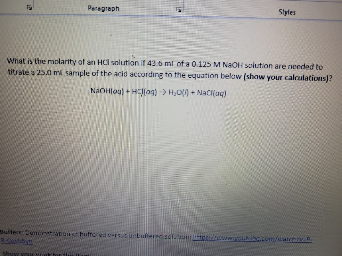 Paragraph
Styles
What is the molarity of an HCl solution if 43.6 mL of a 0.125 M NaOH solution are needed to
titrate a 25.0 ml sample of the acid according to the equation below (show your calculations)?
NaOH(aq) + HC|(aq) → H,O(1) + NaCl(aq)
Buffers: Demonstration of buffered versus unbuffered solution: https://www.youtube.com/watch?v3P-
R-Cqvb5yo
Show your work for thir iton
12
