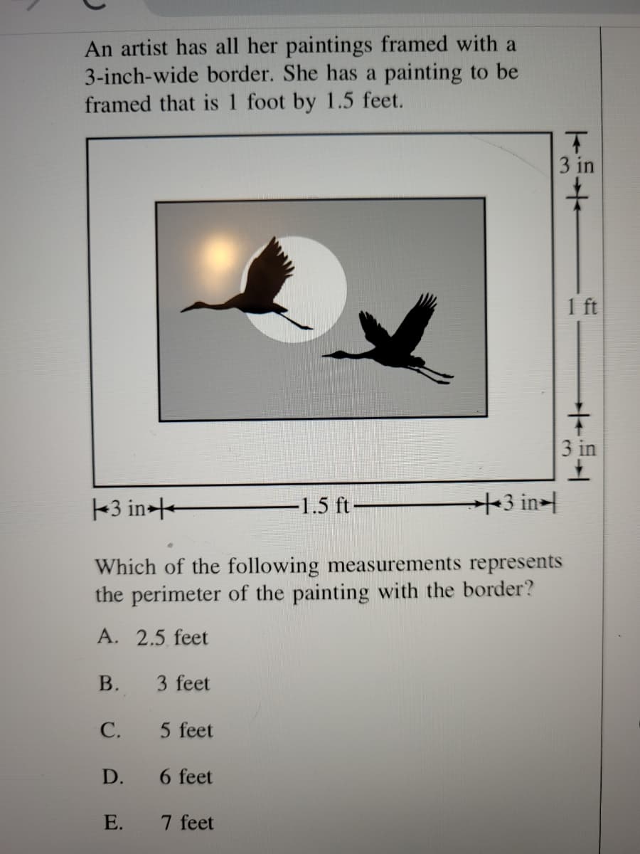 An artist has all her paintings framed with a
3-inch-wide border. She has a painting to be
framed that is 1 foot by 1.5 feet.
3 in
1 ft
3 in
3 in-+
-1.5 ft
+3 in-
Which of the following measurements represents
the perimeter of the painting with the border?
A. 2.5 feet
В.
3 feet
С.
5 feet
D.
6 feet
E.
7 feet
