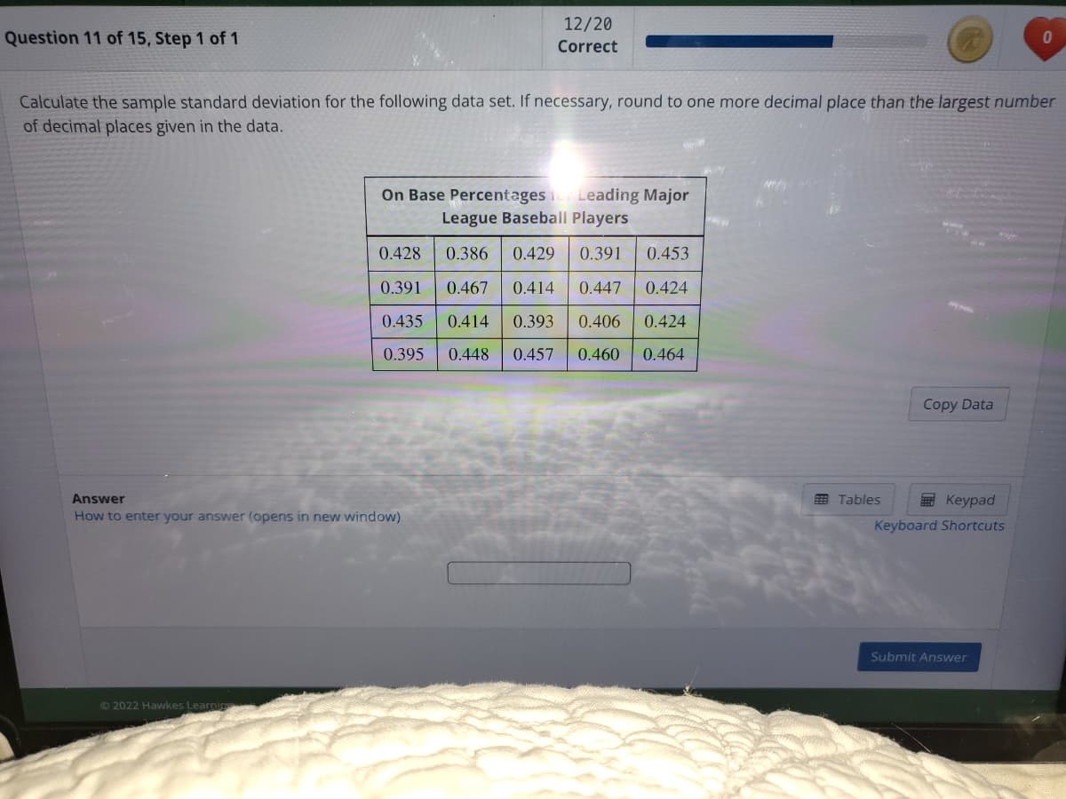 12/20
Question 11 of 15, Step 1 of 1
Correct
Calculate the sample standard deviation for the following data set. If necessary, round to one more decimal place than the largest number
of decimal places given in the data.
On Base Percentages Leading Major
League Baseball Players
0.428
0.386
0.429
0.391
0.453
0.391
0.467
0.414
0.447
0.424
0.435
0.414
0.393
0.406
0.424
0.395
0.448
0.457
0.460
0.464
Copy Data
E Tables
E Keypad
Answer
How to enter your answer (opens in new window)
Keyboard Shortcuts
Submit Answer
© 2022 Hawkes Learnig
