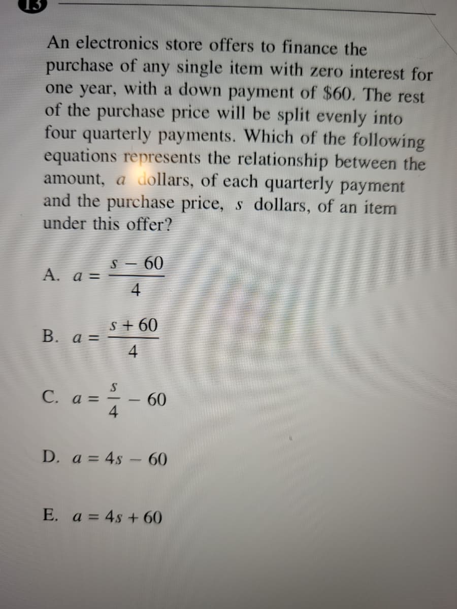 13
An electronics store offers to finance the
purchase of any single item with zero interest for
one year, with a down payment of $60. The rest
of the purchase price will be split evenly into
four quarterly payments. Which of the following
equations represents the relationship between the
amount, a dollars, of each quarterly payment
and the purchase price, s dollars, of an item
under this offer?
LEGO
S – 60
A. a =
4
s+ 60
В. а %
4
C. a = -60
4
D. a = 4s - 60
E. a = 4s + 60
