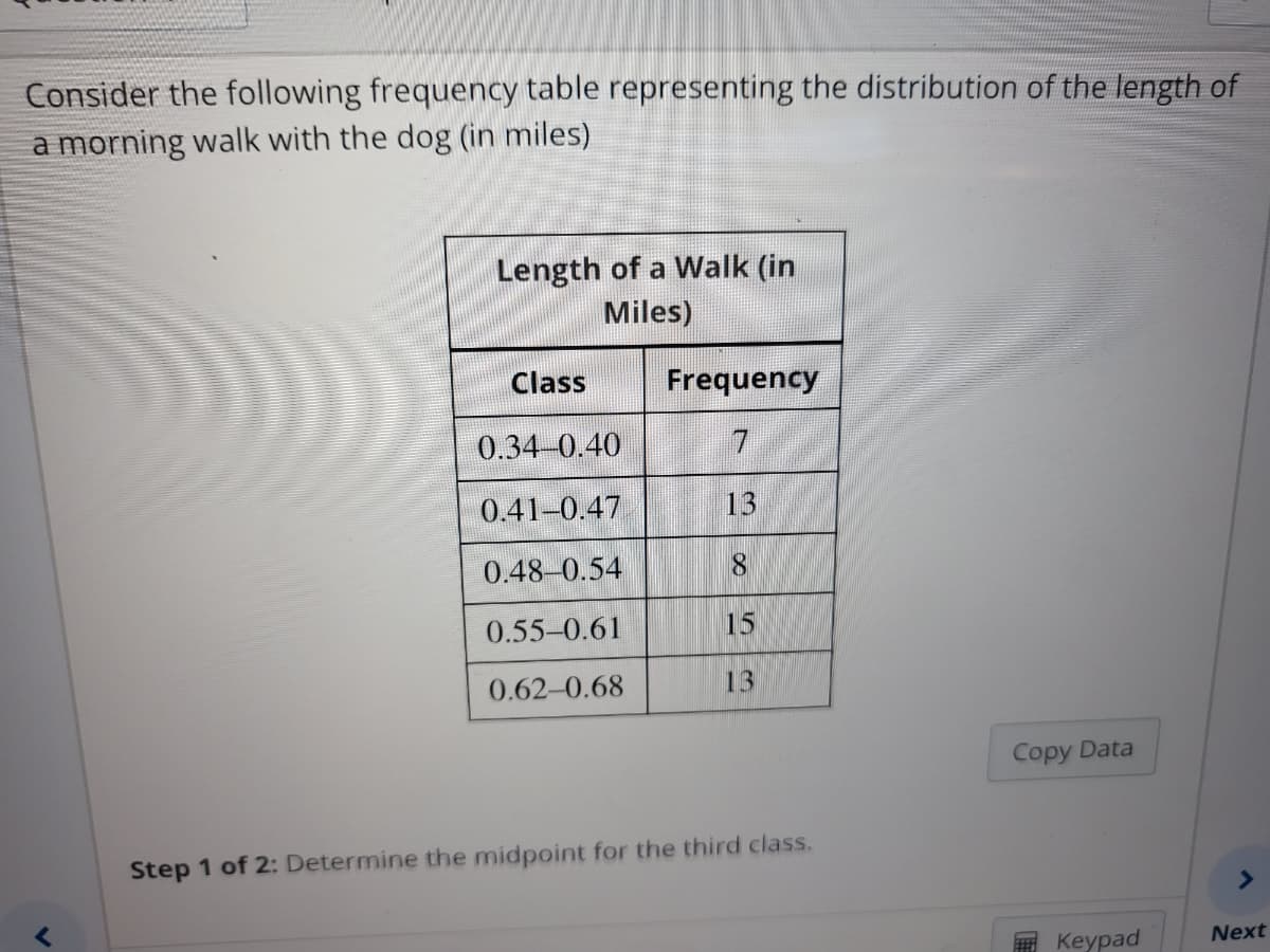 Consider the following frequency table representing the distribution of the length of
a morning walk with the dog (in miles)
Length of a Walk (in
Miles)
Class
0.34-0.40
0.41-0.47
0.48 0.54
0.55-0.61
0.62-0.68
Frequency
7
8
15
13
Step 1 of 2: Determine the midpoint for the third class.
Copy Data
Keypad
A
Next