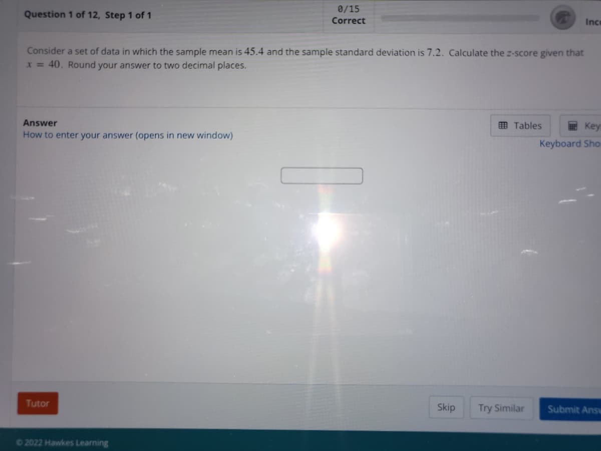 0/15
Question 1 of 12, Step 1 of 1
Correct
Ic
Consider a set of data in which the sample mean is 45.4 and the sample standard deviation is 7.2. Calculate the z-score given that
x = 40. Round your answer to two decimal places.
Answer
O Tables
Key
How to enter your answer (opens in new window)
Keyboard Sho
Tutor
Skip
Try Similar
Submit Answ
2022 Hawkes Learning
