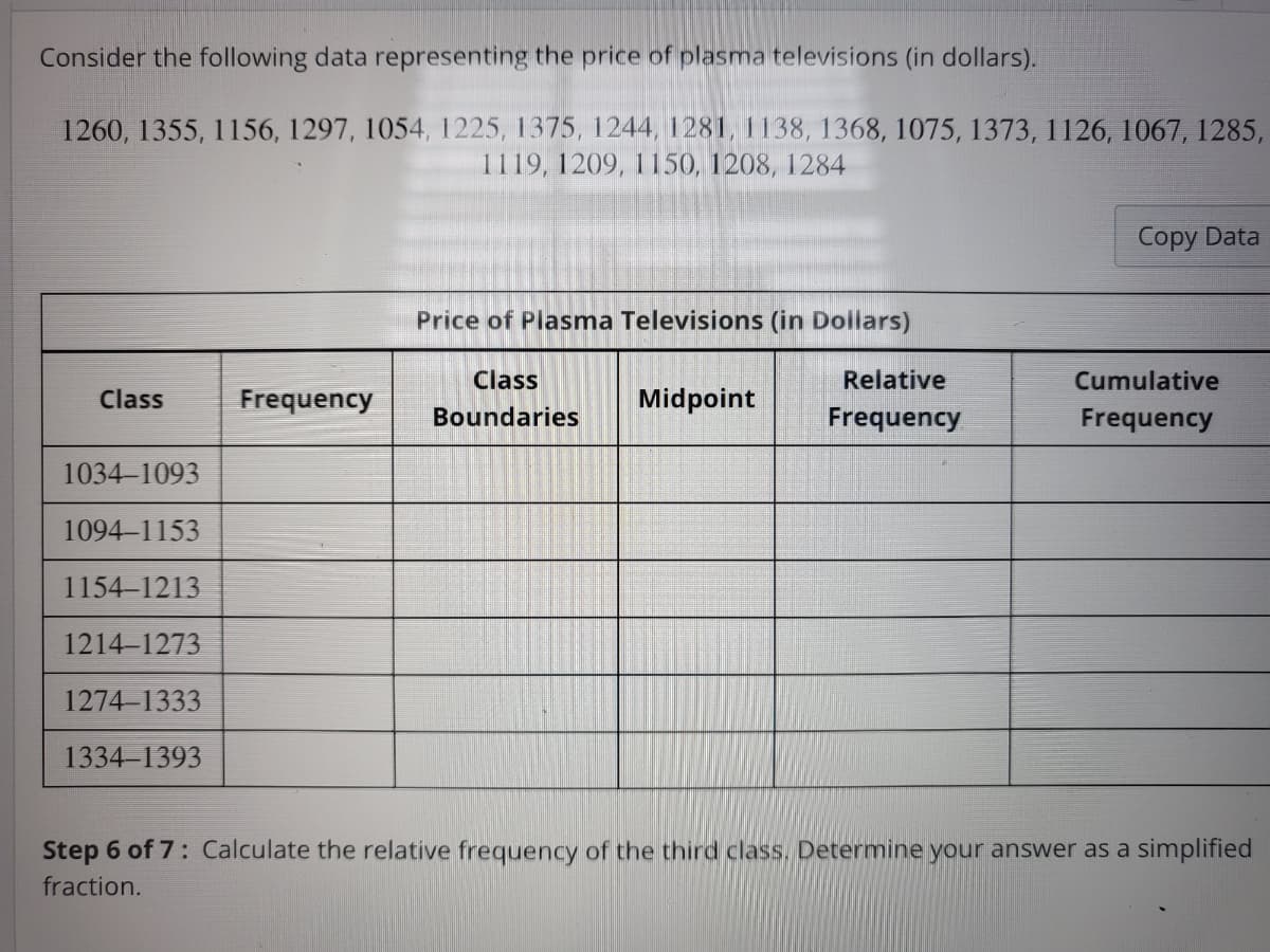 Consider the following data representing the price of plasma televisions (in dollars).
1260, 1355, 1156, 1297, 1054, 1225, 1375, 1244, 1281, 1138, 1368, 1075, 1373, 1126, 1067, 1285,
1119, 1209, 1150, 1208, 1284
Class
1034-1093
1094-1153
1154-1213
1214-1273
1274-1333
1334-1393
Frequency
Price of Plasma Televisions (in Dollars)
Class
Boundaries
Midpoint
Relative
Frequency
Copy Data
Cumulative
Frequency
Step 6 of 7: Calculate the relative frequency of the third class. Determine your answer as a simplified
fraction.