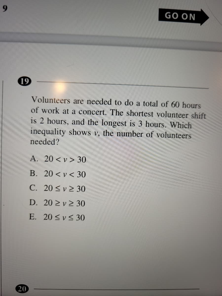 9.
GO ON
19
Volunteers are needed to do a total of 60 hours
of work at a concert. The shortest volunteer shift
is 2 hours, and the longest is 3 hours. Which
inequality shows v, the number of volunteers
needed?
A. 20 < v > 30
B. 20 < v < 30
C. 20 <v 2 30
D. 20 2 v 2 30
E. 20 < v< 30
20
