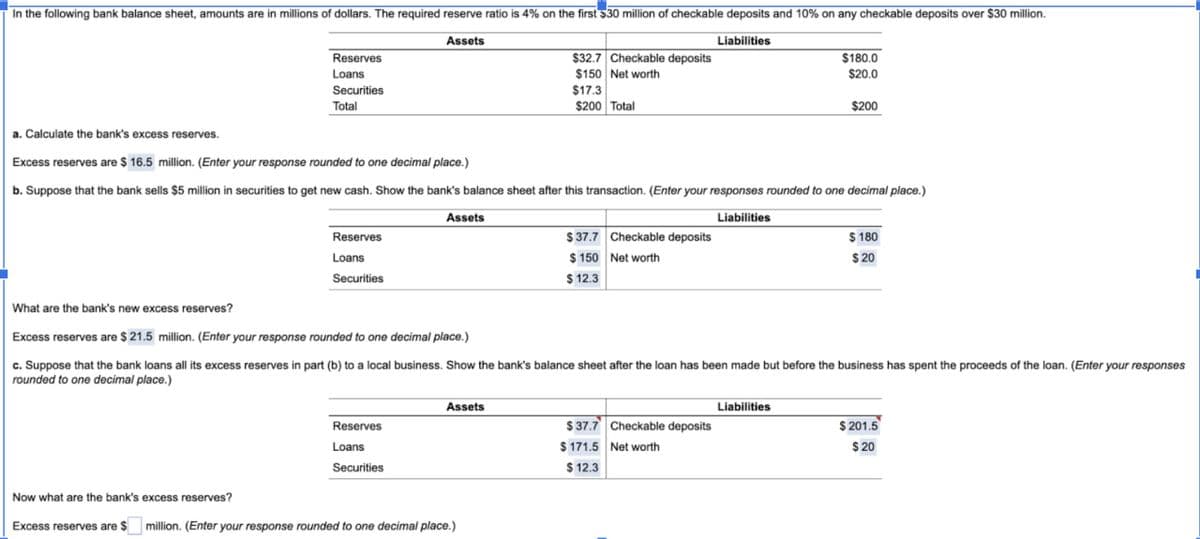 In the following bank balance sheet, amounts are in millions of dollars. The required reserve ratio is 4% on the first $30 million of checkable deposits and 10% on any checkable deposits over $30 million.
Assets
Reserves
Loans
Securities
Total
Liabilities
$32.7 Checkable deposits
$150 Net worth
$17.3
$200 Total
$180.0
$20.0
$200
a. Calculate the bank's excess reserves.
Excess reserves are $ 16.5 million. (Enter your response rounded to one decimal place.)
b. Suppose that the bank sells $5 million in securities to get new cash. Show the bank's balance sheet after this transaction. (Enter your responses rounded to one decimal place.)
Reserves
Loans
Securities
Assets
What are the bank's new excess reserves?
Excess reserves are $21.5 million. (Enter your response rounded to one decimal place.)
Liabilities
$37.7 Checkable deposits
$ 150 Net worth
$12.3
$180
$20
c. Suppose that the bank loans all its excess reserves in part (b) to a local business. Show the bank's balance sheet after the loan has been made but before the business has spent the proceeds of the loan. (Enter your responses
rounded to one decimal place.)
Reserves
Loans
Securities
Assets
Now what are the bank's excess reserves?
Excess reserves are $☐ million. (Enter your response rounded to one decimal place.)
$37.7 Checkable deposits
$171.5 Net worth
$12.3
Liabilities
$201.5
$20