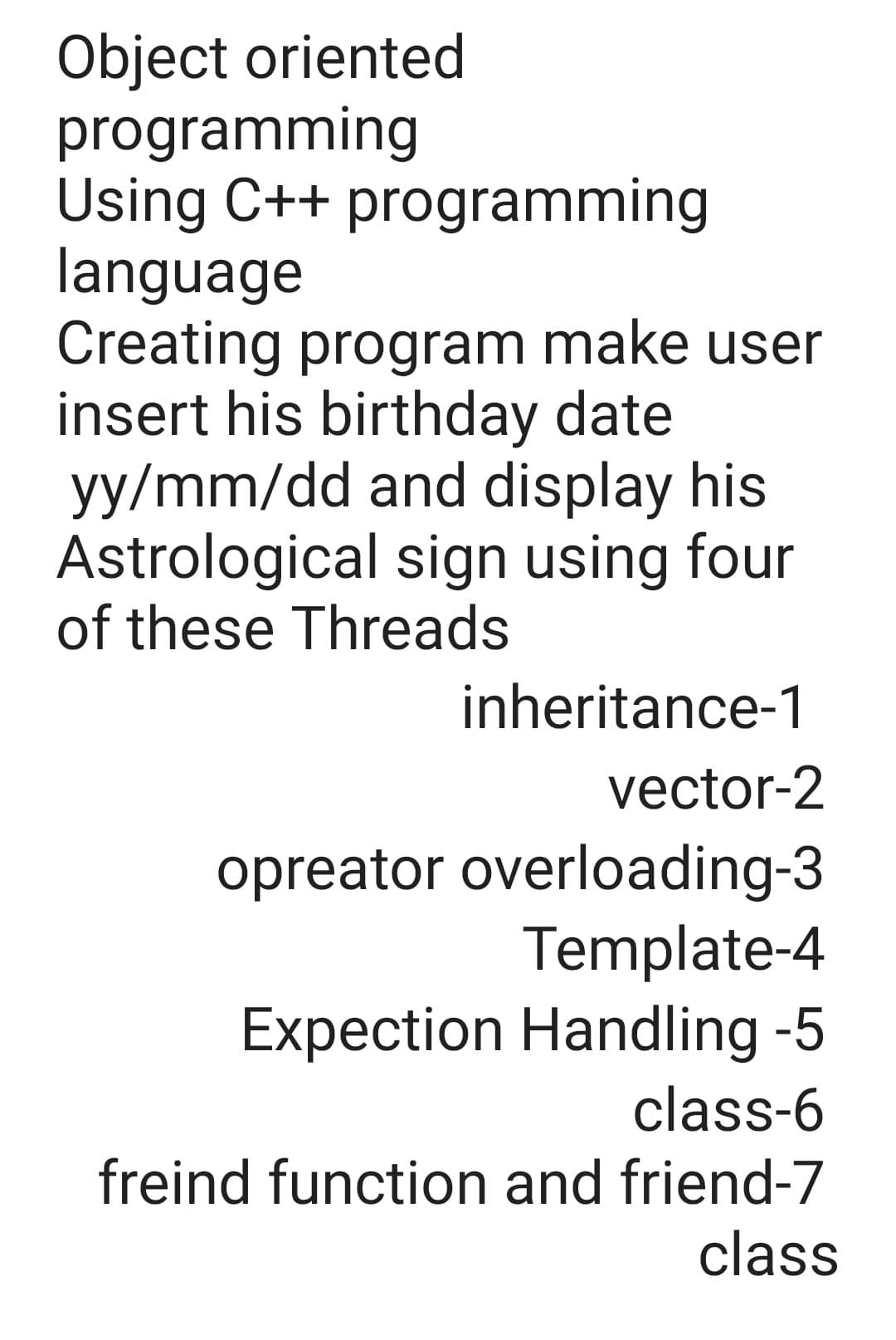 Object oriented
programming
Using C++ programming
language
Creating program make user
insert his birthday date
yy/mm/dd and display his
Astrological sign using four
of these Threads
inheritance-1
vector-2
opreator overloading-3
Template-4
Expection Handling -5
class-6
freind function and friend-7
class
