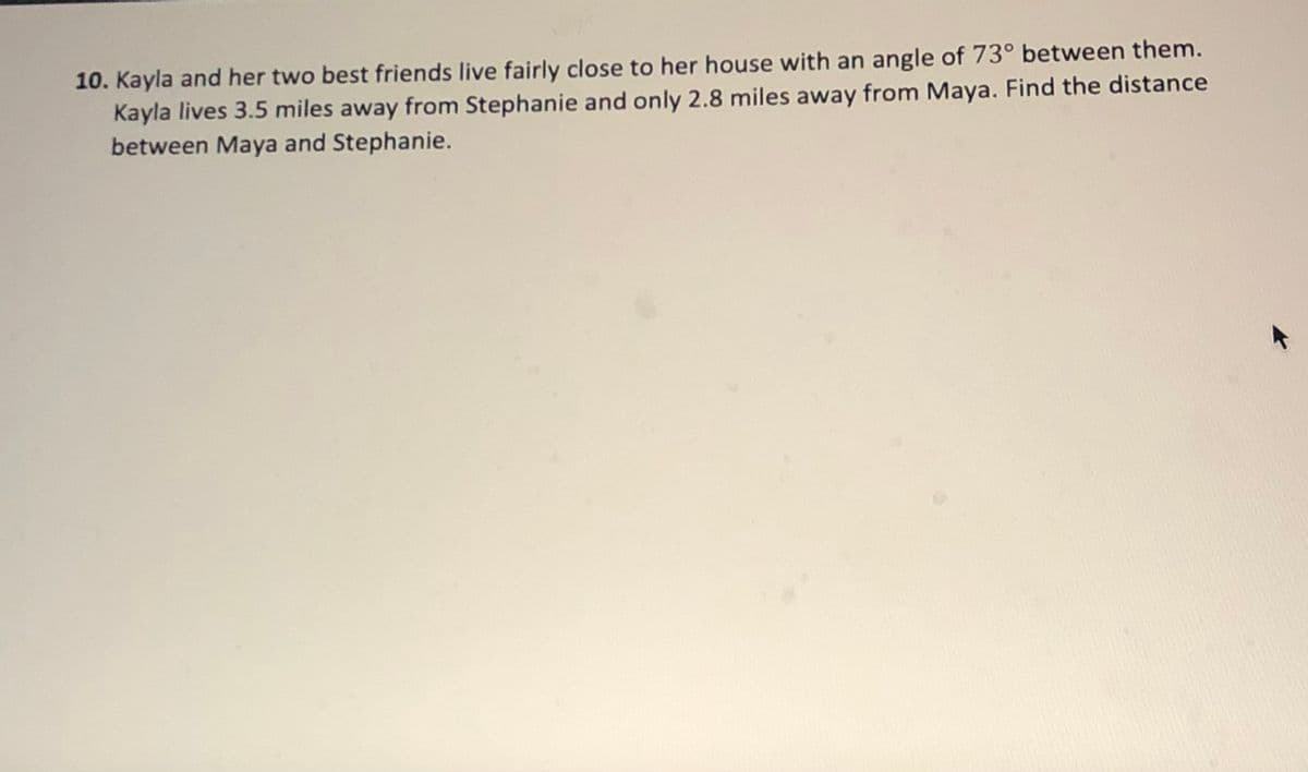 10. Kayla and her two best friends live fairly close to her house with an angle of 73° between them.
Kayla lives 3.5 miles away from Stephanie and only 2.8 miles away from Maya. Find the distance
between Maya and Stephanie.
