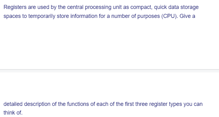 Registers are used by the central processing unit as compact, quick data storage
spaces to temporarily store information for a number of purposes (CPU). Give a
detailed description of the functions of each of the first three register types you can
think of.