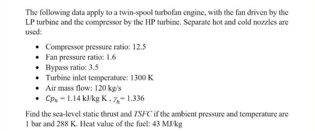 The following data apply to a twin-spool turbofan engine, with the fan driven by the
LP turbine and the compressor by the HP turbine. Separate hot and cold nozzles are
used:
• Compressor pressure ratio: 12.5
● Fan pressure ratio: 1.6
●
Bypass ratio: 3.5
●
Turbine inlet temperature: 1300 K
●
Air mass flow: 120 kg/s
• Cph = 1.14 kJ/kg K, = 1.336
Find the sea-level static thrust and TSFC if the ambient pressure and temperature are
1 bar and 288 K. Heat value of the fuel: 43 MJ/kg