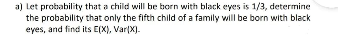 a) Let probability that a child will be born with black eyes is 1/3, determine
the probability that only the fifth child of a family will be born with black
eyes, and find its E(X), Var(X).