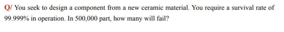 Q/ You seek to design a component from a new ceramic material. You require a survival rate of
99.999% in operation. In 500,000 part, how many will fail?