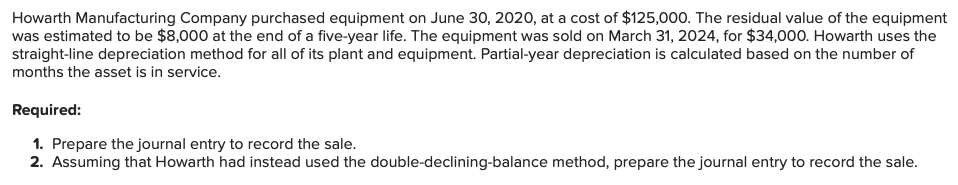 Howarth Manufacturing Company purchased equipment on June 30, 2020, at a cost of $125,000. The residual value of the equipment
was estimated to be $8,000 at the end of a five-year life. The equipment was sold on March 31, 2024, for $34,000. Howarth uses the
straight-line depreciation method for all of its plant and equipment. Partial-year depreciation is calculated based on the number of
months the asset is in service.
Required:
1. Prepare the journal entry to record the sale.
2. Assuming that Howarth had instead used the double-declining-balance method, prepare the journal entry to record the sale.