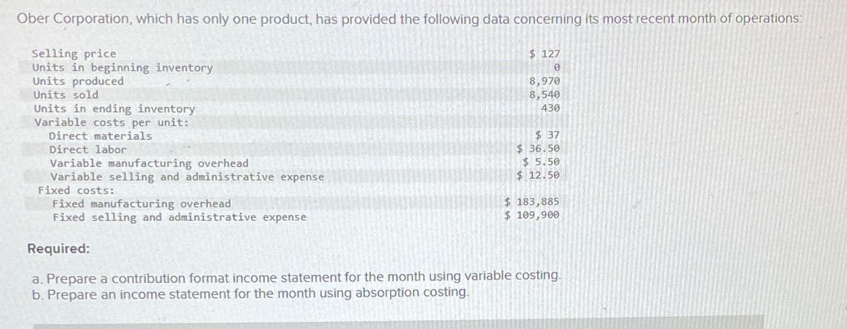 Ober Corporation, which has only one product, has provided the following data concerning its most recent month of operations:
Selling price
Units in beginning inventory
Units produced
Units sold
Units in ending inventory
Variable costs per unit:
Direct materials
Direct labor
Variable manufacturing overhead
Variable selling and administrative expense
Fixed costs:
Fixed manufacturing overhead
Fixed selling and administrative expense
Required:
$ 127
0
8,970
8,540
430
$ 37
$ 36.50
$ 5.50
$ 12.50
$ 183,885
$ 109,900
a. Prepare a contribution format income statement for the month using variable costing.
b. Prepare an income statement for the month using absorption costing.