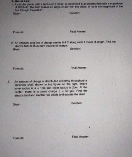 A. Gauss Law
1 A circular plane, with a radius of 2 meter, is immened in an electne field with a magnitude
of 700 N/C. The field makes an angie of 20 with the plane. What is the magnitude of the
fux through the plane?
Given:
Solution:
Formula:
Final Answer
2. An infinitely kong line of charge caries 0.4C along each 1 meter of length. Find the
eiectric field 0.25 m from the line of charge
Given:
Solution:
Final Answer:
Formula
An amount of charge is distributed unformly throughout a
spherical shell shown in the figure on the right, where
inner radius is a 1cm and outer radius is 2om. At the
center, there is a point charge q- 50 pC. Find the
electric field and electric flux inside and outside the shell
3.
Solution:
Given:
Final Answer:
Formula:
