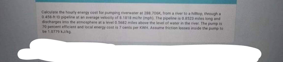 Calculate the hourly energy cost for pumping riverwater at 288.706K, from a river to a hilltop, through a
0.458-ft ID pipeline at an average velocity of 8.1818 mi/hr (mph). The pipeline is 0.8523 miles long and
discharges into the atmosphere at a level 0.5682 miles above the level of water in the river. The pump is
70 percent efficient and local energy cost is 7 cents per KWH. Assume friction losses inside the pump to
be 1.0779 kJ/kg.
