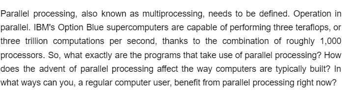 Parallel processing, also known as multiprocessing, needs to be defined. Operation in
parallel. IBM's Option Blue supercomputers are capable of performing three teraflops, or
three trillion computations per second, thanks to the combination of roughly 1,000
processors. So, what exactly are the programs that take use of parallel processing? How
does the advent of parallel processing affect the way computers are typically built? In
what ways can you, a regular computer user, benefit from parallel processing right now?