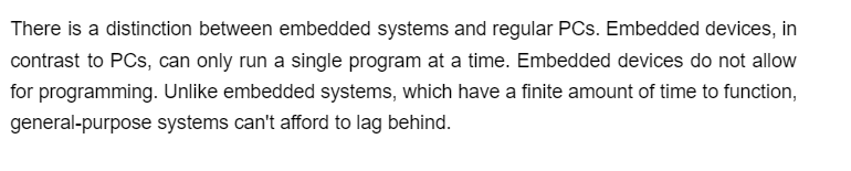 There is a distinction between embedded systems and regular PCs. Embedded devices, in
contrast to PCs, can only run a single program at a time. Embedded devices do not allow
for programming. Unlike embedded systems, which have a finite amount of time to function,
general-purpose systems can't afford to lag behind.