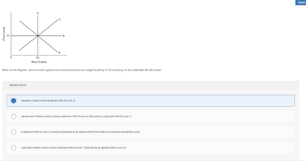 Price Level
0
Real Output
Refer to the diagram. Assume both upward and downward price and wage flexibility in the economy. In the extended AD-AS model,
Multiple Choice
recession would involve a leftward shift of curve A
demand-pull Inflation would involve a rightward shift of curve A, followed by a rightward shift of curve C
a rightward shift of curve Dwould be equivalent to an outward shift of the nation's production possibilities curve.
cost-push Inflation would involve a leftward shift of curve C, followed by an upward shift of curve B.
Check