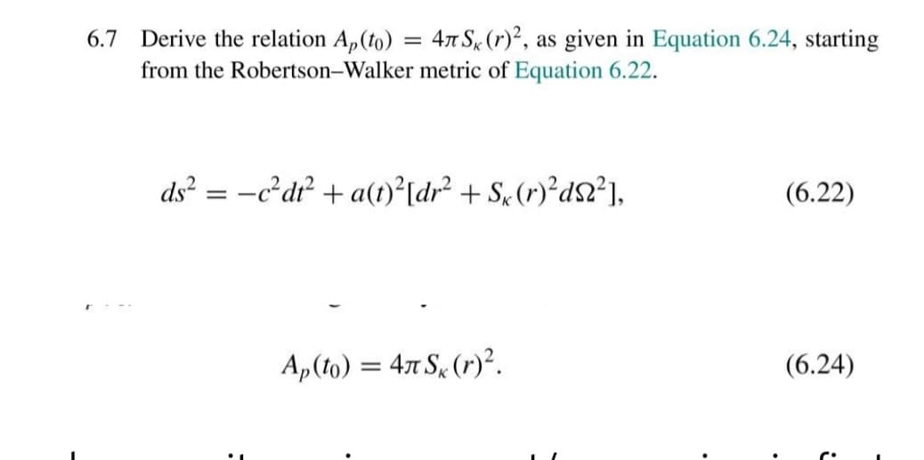 Derive the relation A,(to) = 47 S, (r)², as given in Equation 6.24, starting
from the Robertson-Walker metric of Equation 6.22.
6.7
ds? = -c²dr² + a(t)°[dr² + S« (r)²d$²),
(6.22)
Ap(to) = 4x S, (r)².
(6.24)
