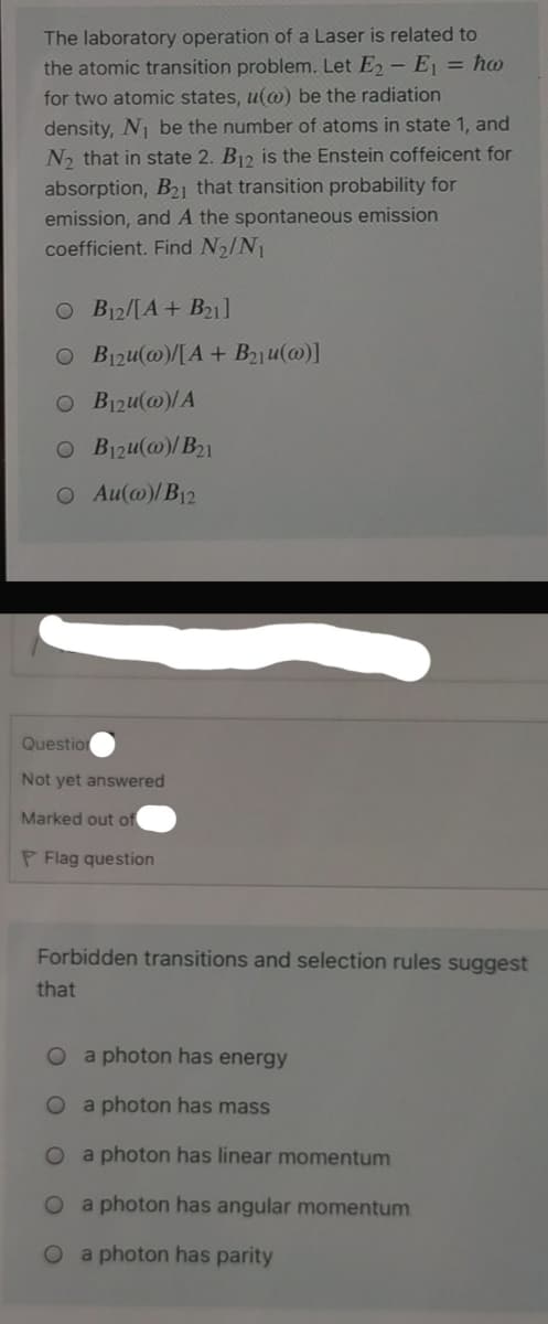 The laboratory operation of a Laser is related to
the atomic transition problem. Let E - E, = ho
for two atomic states, u(@) be the radiation
density, N be the number of atoms in state 1, and
N2 that in state 2. B12 is the Enstein coffeicent for
absorption, B21 that transition probability for
emission, and A the spontaneous emission
coefficient. Find N2/N1
O B12/[A+ B21]
O B1zu(@)/[A + B21u(@)]
O B1zu(@)/A
O B1zu(@)/B21
O Au(@)/B12
Questio
Not yet answered
Marked out of
P Flag question
Forbidden transitions and selection rules suggest
that
O a photon has energy
O a photon has mass
O a photon has linear momentum
O a photon has angular momentum
a photon has parity
