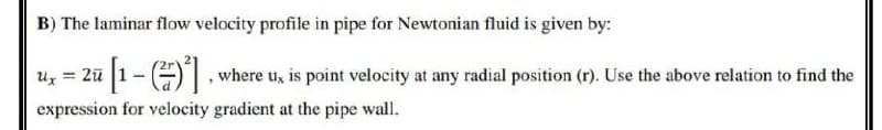 B) The laminar flow velocity profile in pipe for Newtonian fluid is given by:
Ux= 2u
=
ū[1 - ()²], where u, is point velocity at any radial position (r). Use the above relation to find the
expression for velocity gradient at the pipe wall.