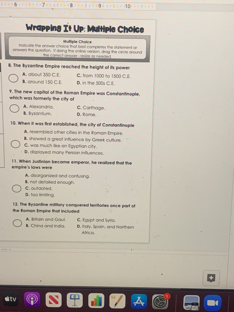 6.| 7
8 | 9 10
Wrapping It UP: Multiple Choice
Multiple Choice
Indicate the answer choice that best completes the statement or
answers the question. If doing the online version, drag the circle around
the correct answer - resize as needed.
8. The Byzantine Empire reached the height of its power
A. about 350 C.E.
C. from 1000 to 1500 C.E.
B. around 150 C.E.
D. in the 500s C.E.
9. The new capital of the Roman Empire was Constantinople,
which was formerly the city of
A. Alexandria.
C. Carthage.
B. Byzantium.
D. Rome.
10. When it was first established, the city of Constantinople
A. resembled other cities in the Roman Empire.
B. showed a great influence by Greek culture.
C. was much like an Egyptian city.
D. displayed many Persian influences.
11. When Justinian became emperor, he realized that the
empire's laws were
A. disorganized and confusing..
B. not detailed enough.
C. outdated.
D. too limiting.
12. The Byzantine military conquered territories once part of
the Roman Empire that included
A. Britain and Gaul,
C. Egypt and Syria.
B. China and India.
D. Italy, Spain, and Northern
Africa.
étv
