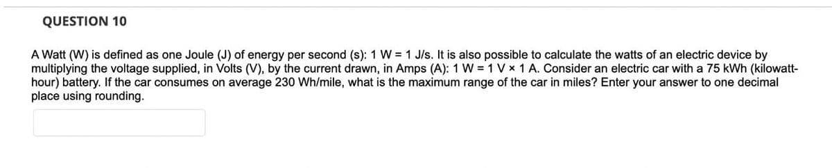 QUESTION 10
A Watt (W) is defined as one Joule (J) of energy per second (s): 1 W = 1 J/s. It is also possible to calculate the watts of an electric device by
multiplying the voltage supplied, in Volts (V), by the current drawn, in Amps (A): 1 W = 1 V x 1 A. Consider an electric car with a 75 kWh (kilowatt-
hour) battery. If the car consumes on average 230 Wh/mile, what is the maximum range of the car in miles? Enter your answer to one decimal
place using rounding.