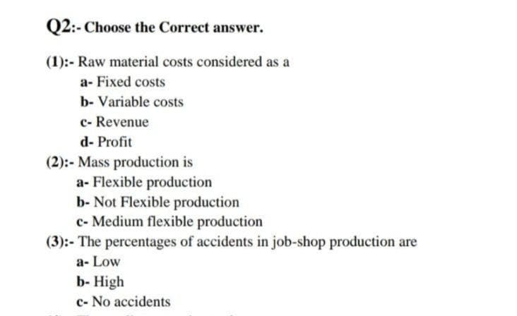 Q2:- Choose the Correct answer.
(1):- Raw material costs considered as a
a- Fixed costs
b- Variable costs
c- Revenue
d- Profit
(2):- Mass production is
a- Flexible production
b- Not Flexible production
c- Medium flexible production
(3):- The percentages of accidents in job-shop production are
a- Low
b- High
c- No accidents
