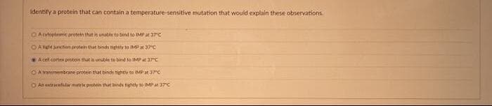 Identify a protein that can contain a temperature-sensitive mutation that would explain these observations
O Atvtoptesme protein that is unabte to bind to IMP aarc
OAlgn unction protein tut hindh tightly to IMP 3C
Acelt corte protein that unuble tu bind to IMP37C
OAtnnsmemtrrane proten that binds tighely to Mat 37C
O An entracelr matrie pootein that bt tightly 1o İMPat 37C
