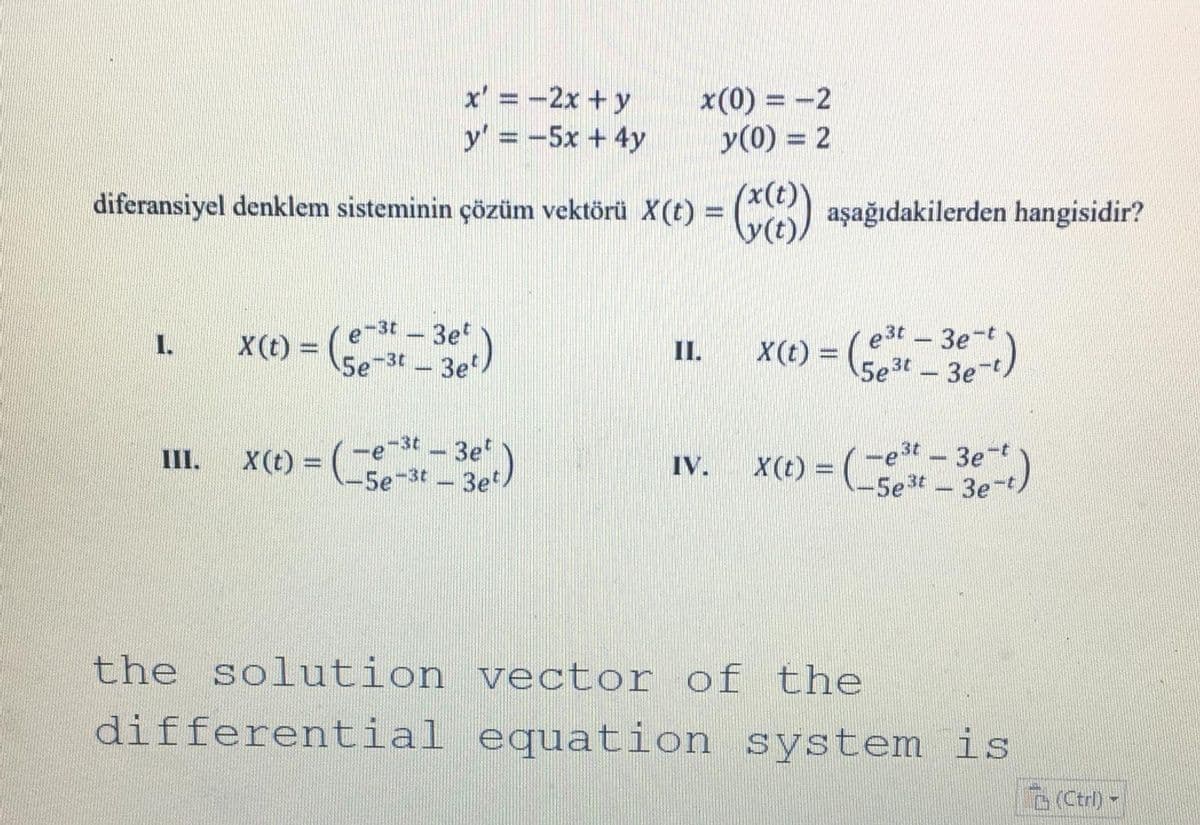 x' = -2x + y
x(0) = -2
y(0) = 2
y' = -5x + 4y
diferansiyel denklem sisteminin çözüm vektörü X(t) = () aşağıdakilerden hangisidir?
(x(t)
e-3t -3e
X(t) = 5e-3t - 3e
X(t) = (st
e 3t 3e-t
5e3t 3e-t
I.
II.
-e-3t - 3e
=Lse-3t -3e/
=("-3e)
-e3t 3e-t
-5e3t 3e-t
III.
IV.
the solution vector of the
differential equation system is
Ctrl) -
