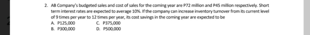 2. AB Company's budgeted sales and cost of sales for the coming year are P72 million and P45 million respectively. Short
term interest rates are expected to average 10%. If the company can increase inventory turnover from its current level
of 9 times per year to 12 times per year, its cost savings in the coming year are expected to be
A. P125,000
C. P375,000
B. P300,000
D. P500,000
