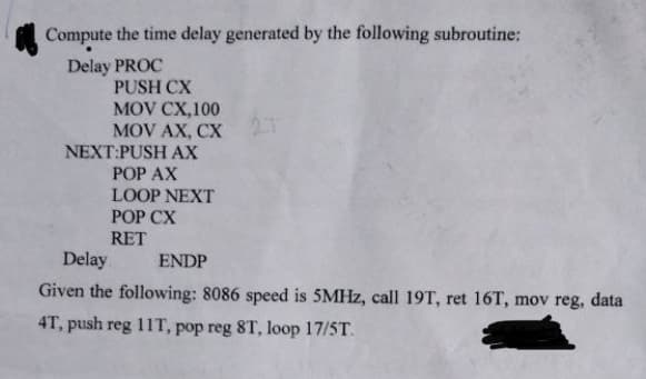 Compute the time delay generated by the following subroutine:
Delay PROC
PUSH CX
MOV CX,100
MOV AX, CX 2T
NEXT:PUSH AX
POP AX
LOOP NEXT
POP CX
RET
Delay
ENDP
Given the following: 8086 speed is 5MHz, call 19T, ret 16T, mov reg, data
4T, push reg 11T, pop reg 8T, loop 17/5T.