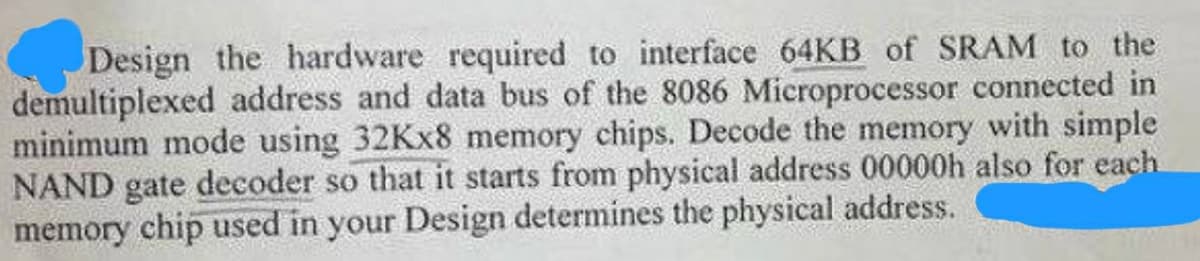 Design the hardware required to interface 64KB of SRAM to the
demultiplexed address and data bus of the 8086 Microprocessor connected in
minimum mode using 32Kx8 memory chips. Decode the memory with simple
NAND gate decoder so that it starts from physical address 00000h also for each
memory chip used in your Design determines the physical address.