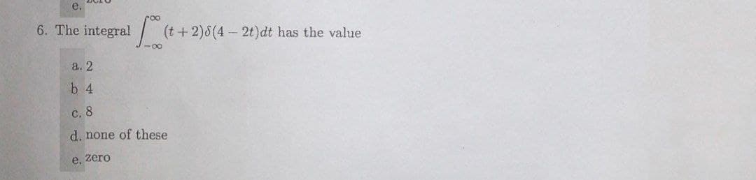 e.
6. The integral (t+2)8(4-2t)dt has the value
-00
a. 2
b 4
c.8
d. none of these
e, zero
