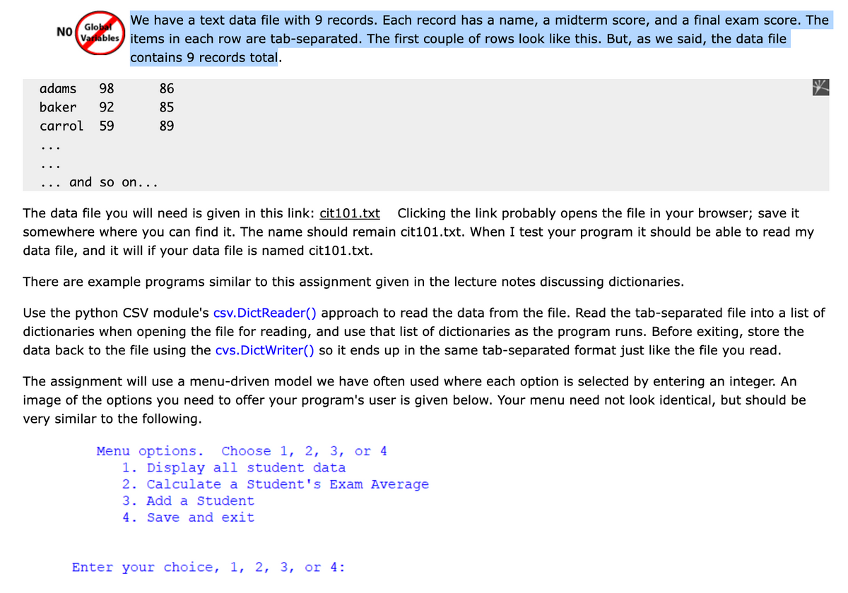 We have a text data file with 9 records. Each record has a name, a midterm score, and a final exam score. The
Global
NO
Varlables items in each row are tab-separated. The first couple of rows look like this. But, as we said, the data file
contains 9 records total.
adams
98
86
baker
92
85
carrol
59
89
and so on...
The data file you will need is given in this link: cit101.txt Clicking the link probably opens the file in your browser; save it
somewhere where you can find it. The name should remain cit101.txt. When I test your program it should be able to read my
data file, and it will if your data file is named cit101.txt.
There are example programs similar to this assignment given in the lecture notes discussing dictionaries.
Use the python CSV module's csv.DictReader() approach to read the data from the file. Read the tab-separated file into a list of
dictionaries when opening the file for reading, and use that list of dictionaries as the program runs. Before exiting, store the
data back to the file using the cvs.DictWriter() so it ends up in the same tab-separated format just like the file you read.
The assignment will use a menu-driven model we have often used where each option is selected by entering an integer. An
image of the options you need to offer your program's user is given below. Your menu need not look identical, but should be
very similar to the following.
Menu options.
1. Display all student data
2. Calculate a Student's Exam Average
3. Add a Student
4. Save and exit
Choose 1, 2, 3, or 4
Enter your choice, 1, 2, 3, or 4:

