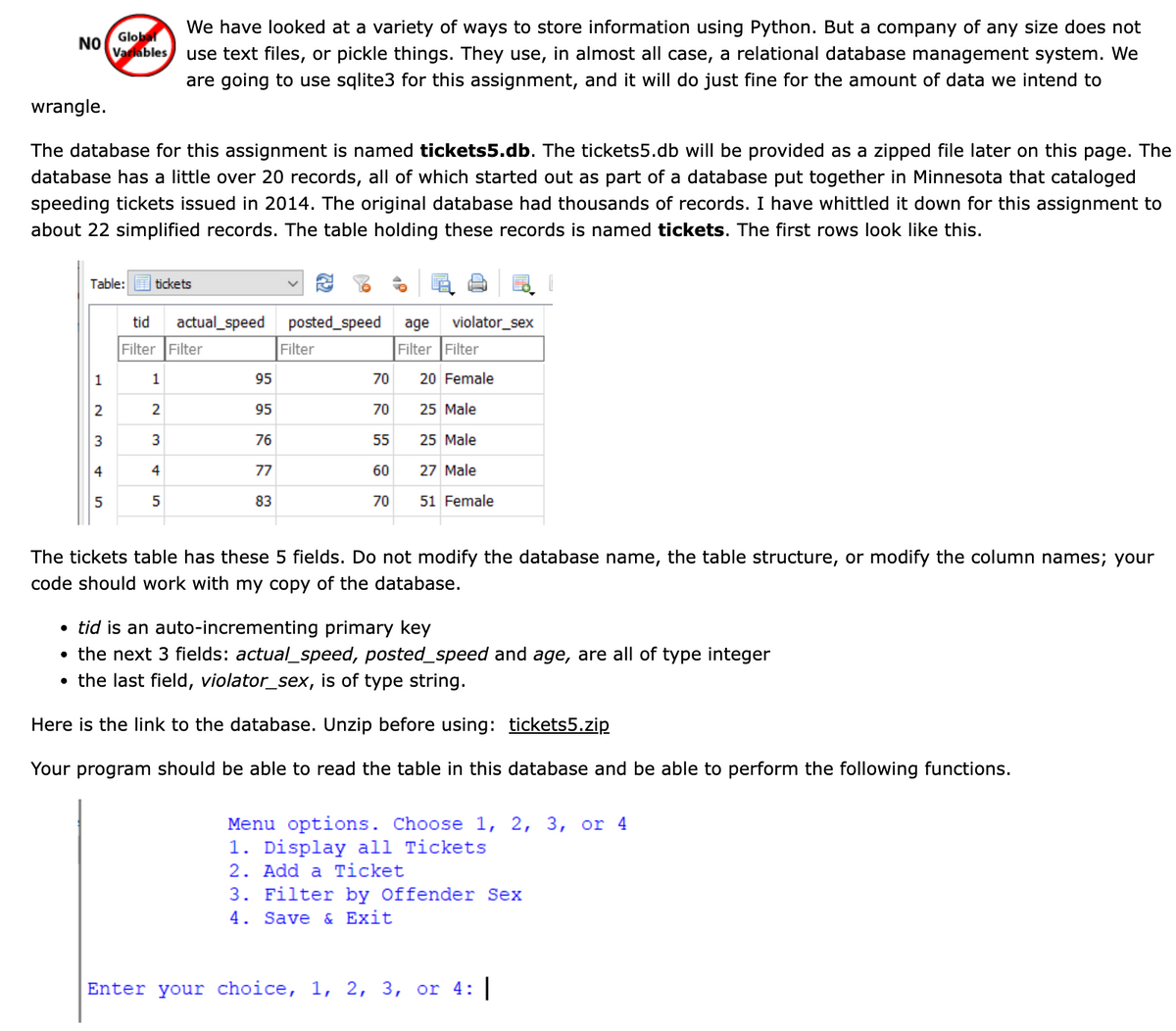 We have looked at a variety of ways to store information using Python. But a company of any size does not
use text files, or pickle things. They use, in almost all case, a relational database management system. We
are going to use sqlite3 for this assignment, and it will do just fine for the amount of data we intend to
Global
NO
Variables
wrangle.
The database for this assignment is named tickets5.db. The tickets5.db will be provided as a zipped file later on this page. The
database has a little over 20 records, all of which started out as part of a database put together in Minnesota that cataloged
speeding tickets issued in 2014. The original database had thousands of records. I have whittled it down for this assignment to
about 22 simplified records. The table holding these records is named tickets. The first rows look like this.
Table:
tickets
tid
actual_speed
posted_speed
age
violator_sex
Filter Filter
Filter
Filter Filter
1
1
95
70
20 Female
95
70
25 Male
3
76
55
25 Male
4
4
77
60
27 Male
5
83
70
51 Female
The tickets table has these 5 fields. Do not modify the database name, the table structure, or modify the column names; your
code should work with my copy of the database.
• tid is an auto-incrementing primary key
• the next 3 fields: actual_speed, posted_speed and age, are all of type integer
the last field, violator_sex, is of type string.
Here is the link to the database. Unzip before using: tickets5.zip
Your program should be able to read the table in this database and be able to perform the following functions.
Menu options. Choose 1, 2, 3, or 4
1. Display all Tickets
2. Add a Ticket
3. Filter by Offender Sex
4. Save & Exit
Enter your choice, 1, 2, 3, or 4:
2.
